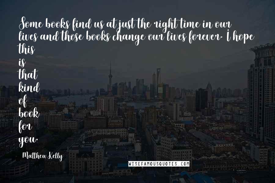 Matthew Kelly Quotes: Some books find us at just the right time in our lives and those books change our lives forever. I hope this is that kind of book for you.