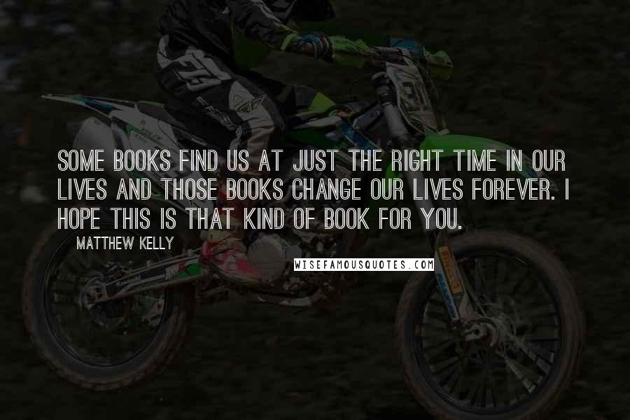 Matthew Kelly Quotes: Some books find us at just the right time in our lives and those books change our lives forever. I hope this is that kind of book for you.