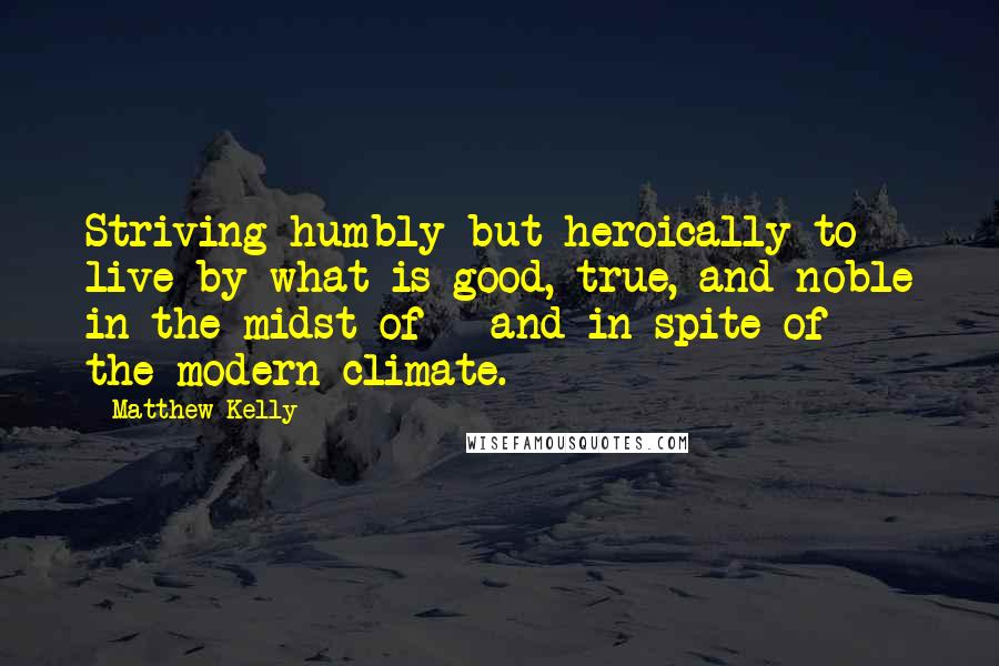 Matthew Kelly Quotes: Striving humbly but heroically to live by what is good, true, and noble in the midst of - and in spite of - the modern climate.