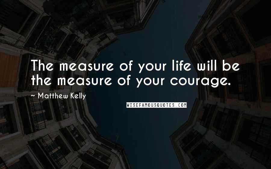 Matthew Kelly Quotes: The measure of your life will be the measure of your courage.