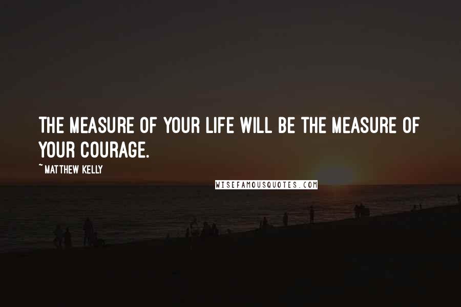 Matthew Kelly Quotes: The measure of your life will be the measure of your courage.