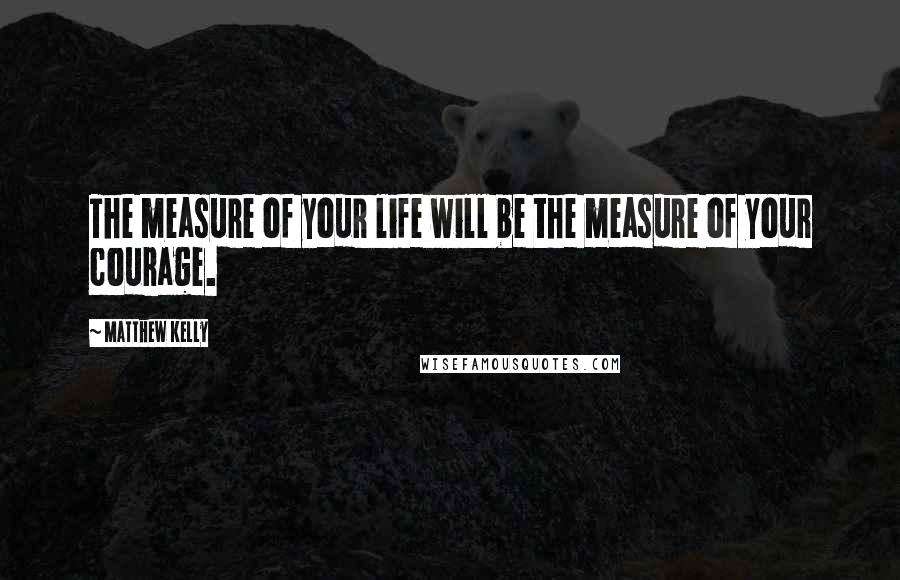 Matthew Kelly Quotes: The measure of your life will be the measure of your courage.