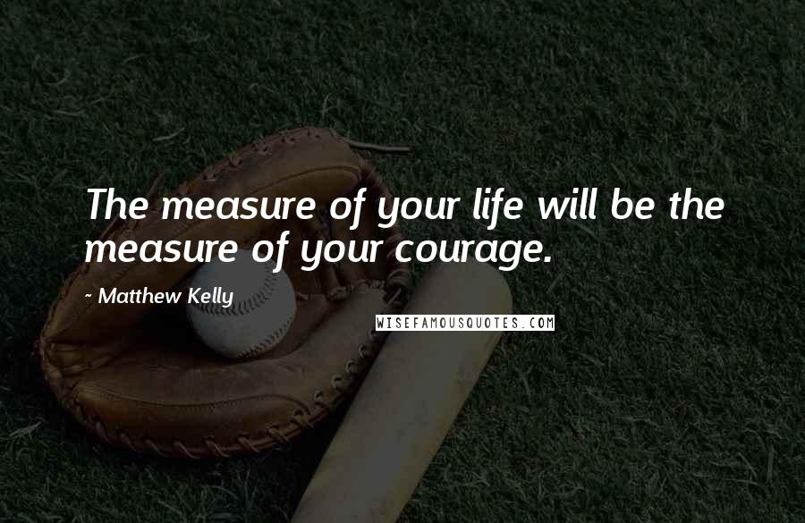 Matthew Kelly Quotes: The measure of your life will be the measure of your courage.