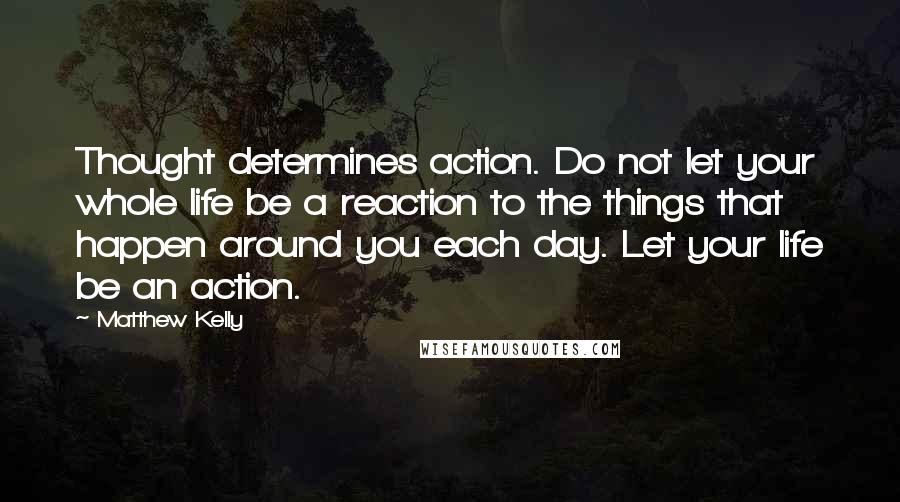 Matthew Kelly Quotes: Thought determines action. Do not let your whole life be a reaction to the things that happen around you each day. Let your life be an action.