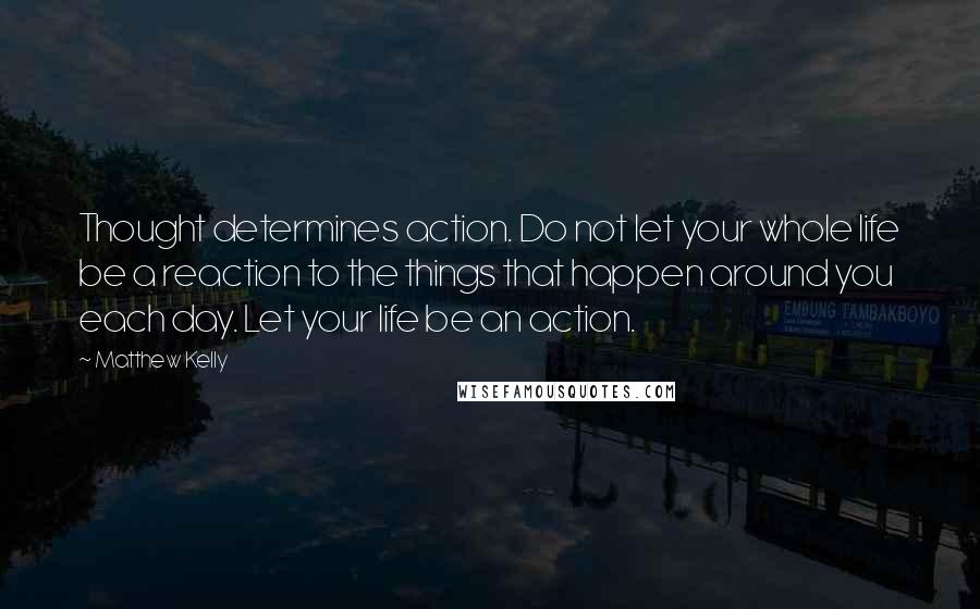 Matthew Kelly Quotes: Thought determines action. Do not let your whole life be a reaction to the things that happen around you each day. Let your life be an action.