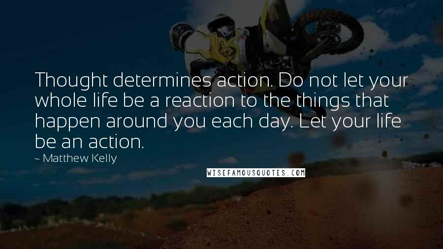 Matthew Kelly Quotes: Thought determines action. Do not let your whole life be a reaction to the things that happen around you each day. Let your life be an action.