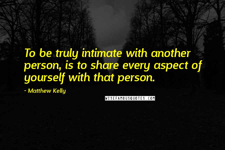 Matthew Kelly Quotes: To be truly intimate with another person, is to share every aspect of yourself with that person.