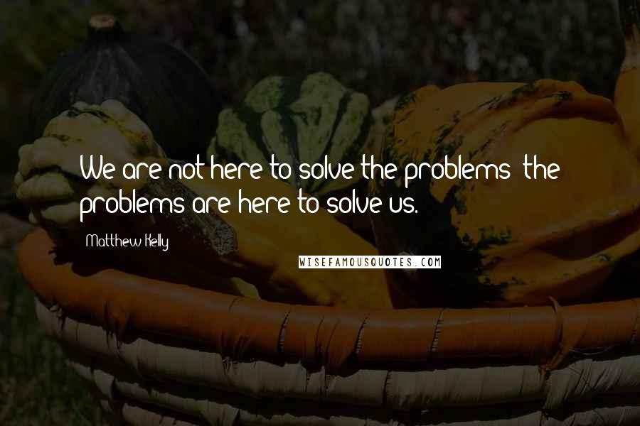 Matthew Kelly Quotes: We are not here to solve the problems; the problems are here to solve us.