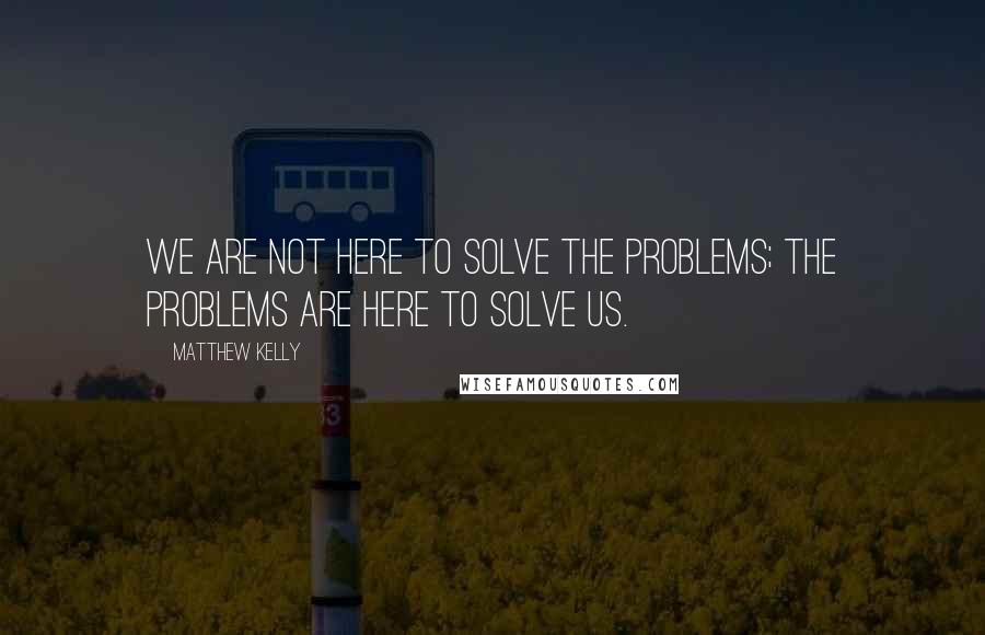 Matthew Kelly Quotes: We are not here to solve the problems; the problems are here to solve us.