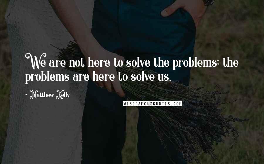 Matthew Kelly Quotes: We are not here to solve the problems; the problems are here to solve us.