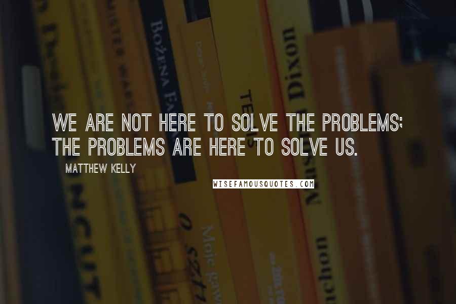 Matthew Kelly Quotes: We are not here to solve the problems; the problems are here to solve us.