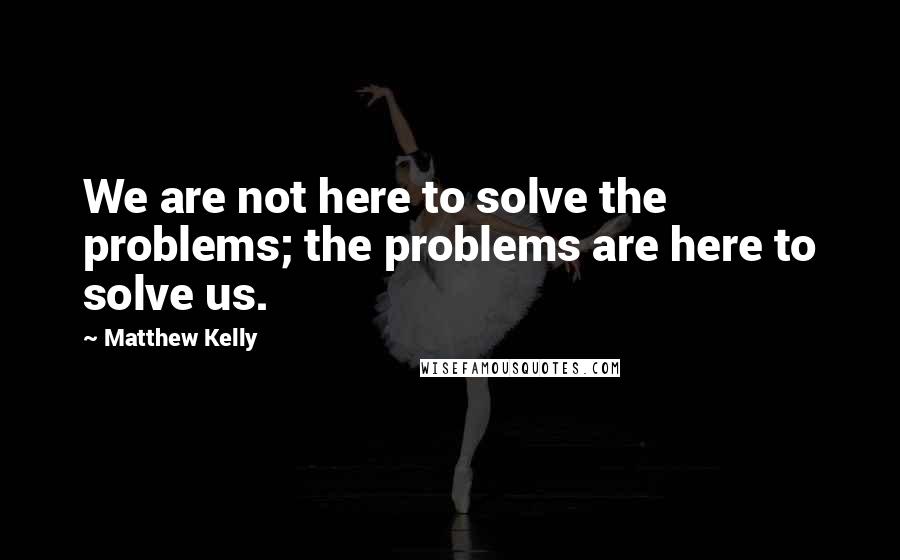 Matthew Kelly Quotes: We are not here to solve the problems; the problems are here to solve us.