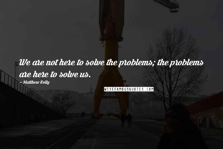 Matthew Kelly Quotes: We are not here to solve the problems; the problems are here to solve us.