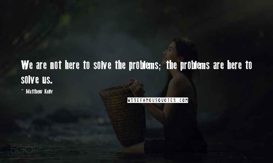 Matthew Kelly Quotes: We are not here to solve the problems; the problems are here to solve us.