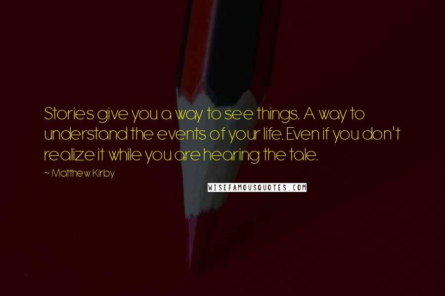 Matthew Kirby Quotes: Stories give you a way to see things. A way to understand the events of your life. Even if you don't realize it while you are hearing the tale.