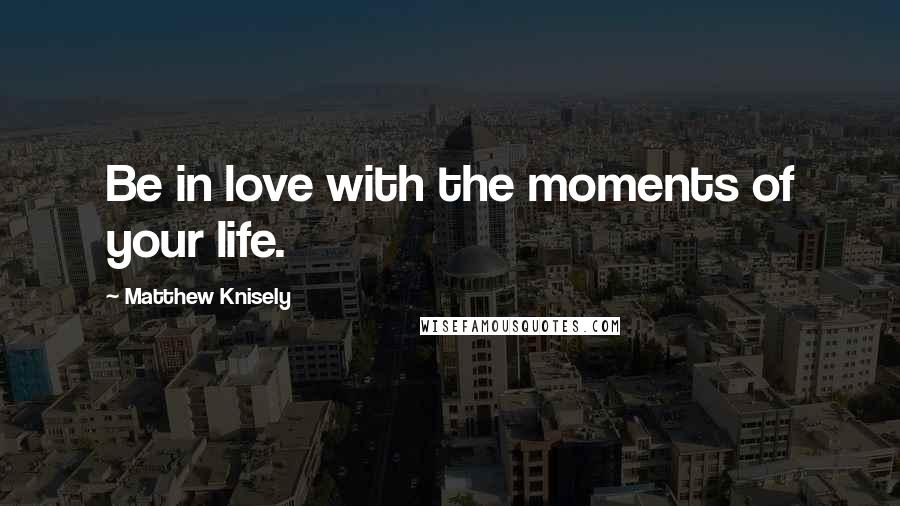 Matthew Knisely Quotes: Be in love with the moments of your life.