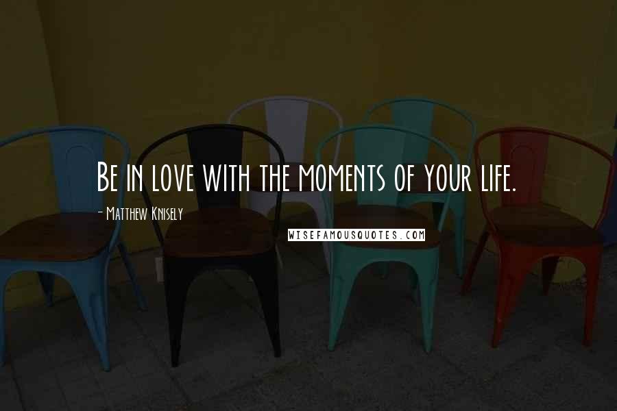 Matthew Knisely Quotes: Be in love with the moments of your life.