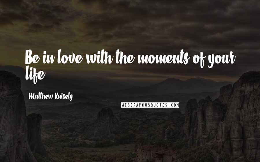 Matthew Knisely Quotes: Be in love with the moments of your life.