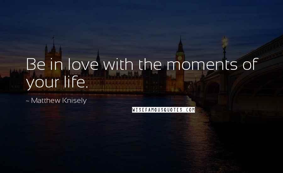 Matthew Knisely Quotes: Be in love with the moments of your life.