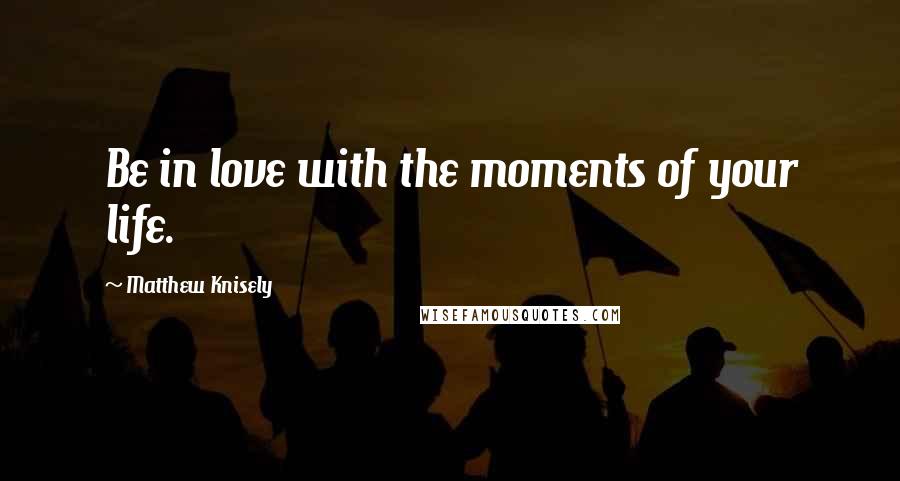 Matthew Knisely Quotes: Be in love with the moments of your life.