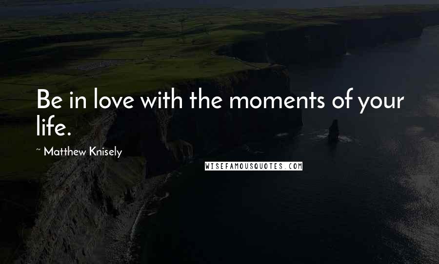 Matthew Knisely Quotes: Be in love with the moments of your life.