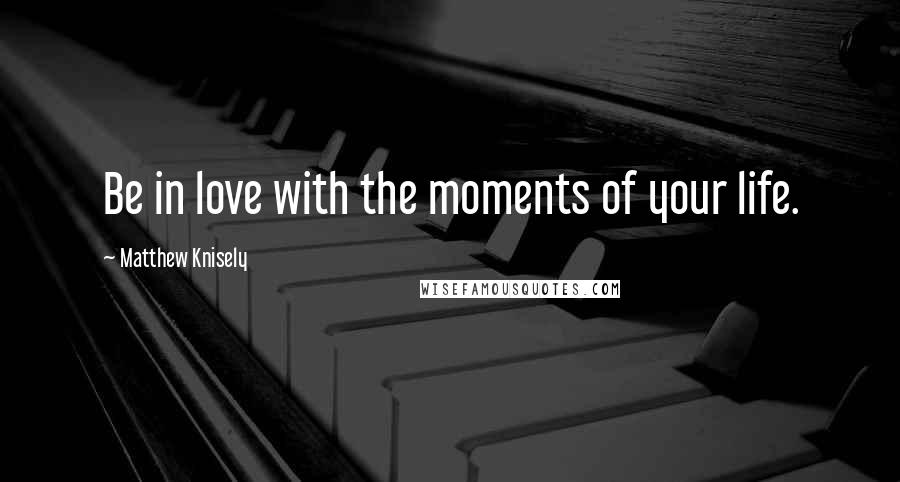 Matthew Knisely Quotes: Be in love with the moments of your life.