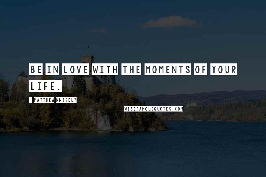 Matthew Knisely Quotes: Be in love with the moments of your life.