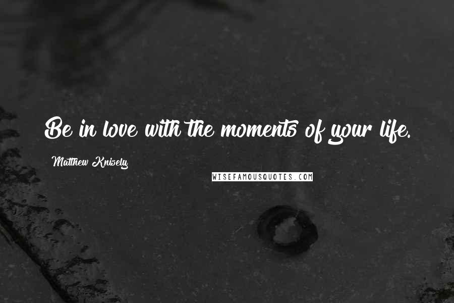 Matthew Knisely Quotes: Be in love with the moments of your life.