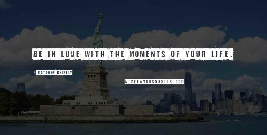 Matthew Knisely Quotes: Be in love with the moments of your life.
