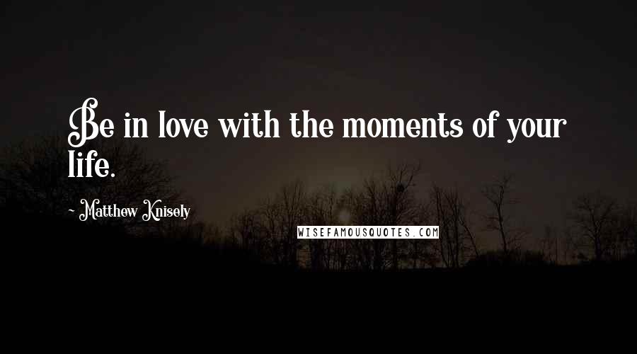 Matthew Knisely Quotes: Be in love with the moments of your life.