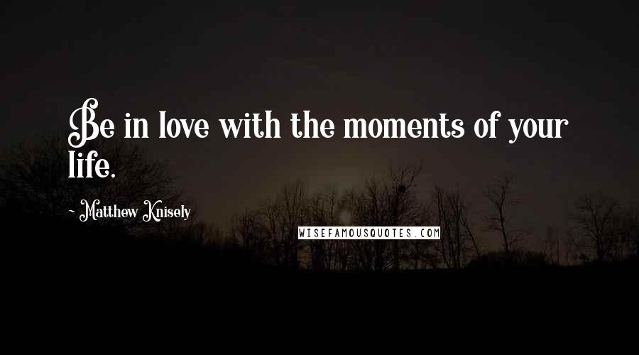 Matthew Knisely Quotes: Be in love with the moments of your life.