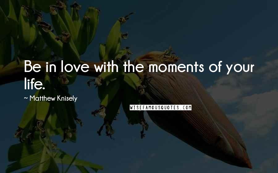 Matthew Knisely Quotes: Be in love with the moments of your life.