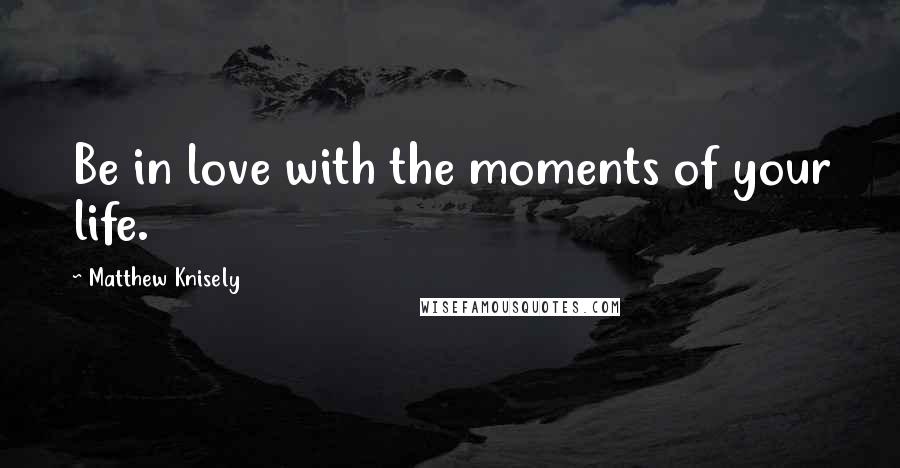 Matthew Knisely Quotes: Be in love with the moments of your life.