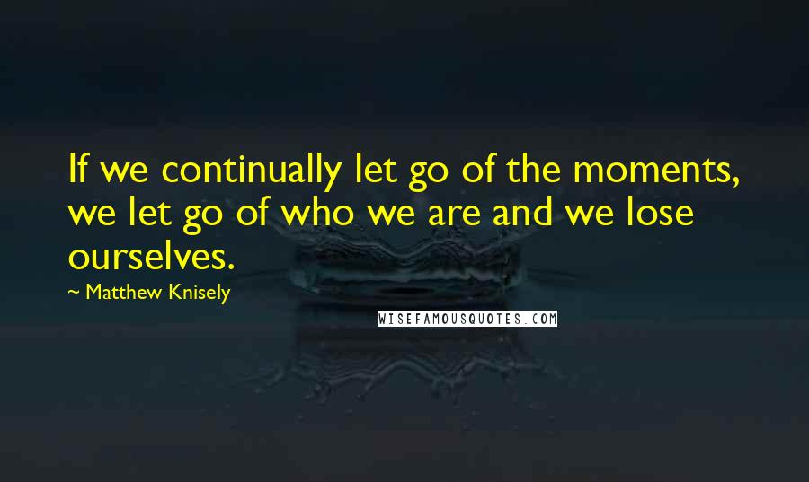 Matthew Knisely Quotes: If we continually let go of the moments, we let go of who we are and we lose ourselves.