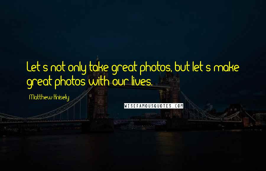 Matthew Knisely Quotes: Let's not only take great photos, but let's make great photos with our lives.