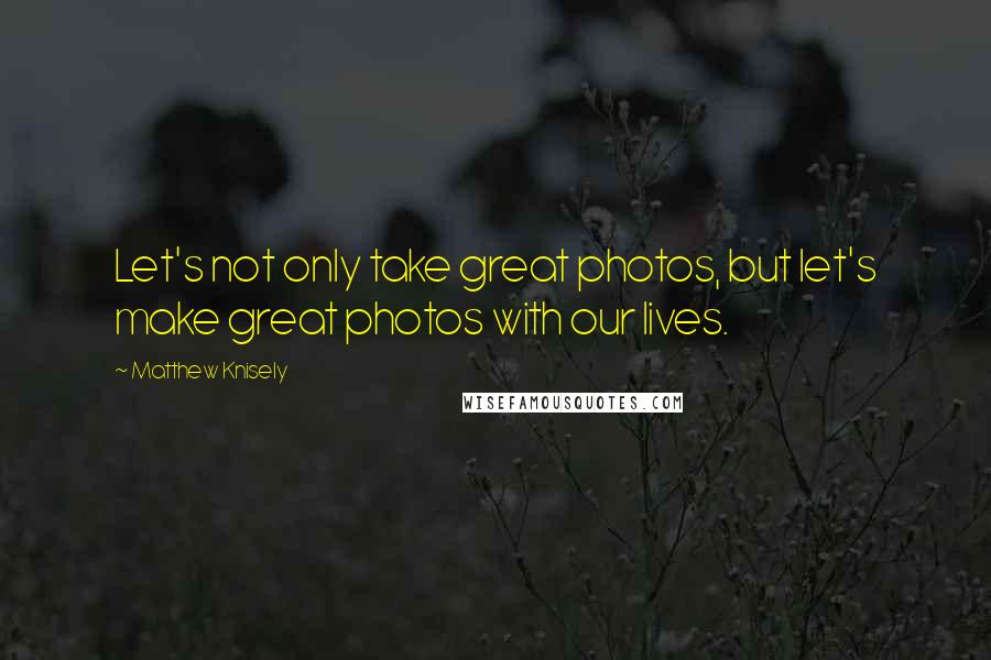 Matthew Knisely Quotes: Let's not only take great photos, but let's make great photos with our lives.