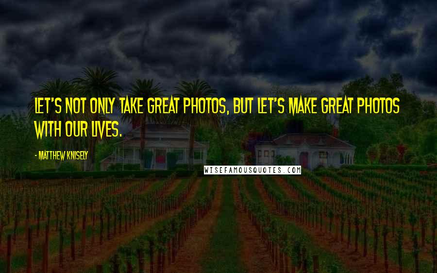 Matthew Knisely Quotes: Let's not only take great photos, but let's make great photos with our lives.