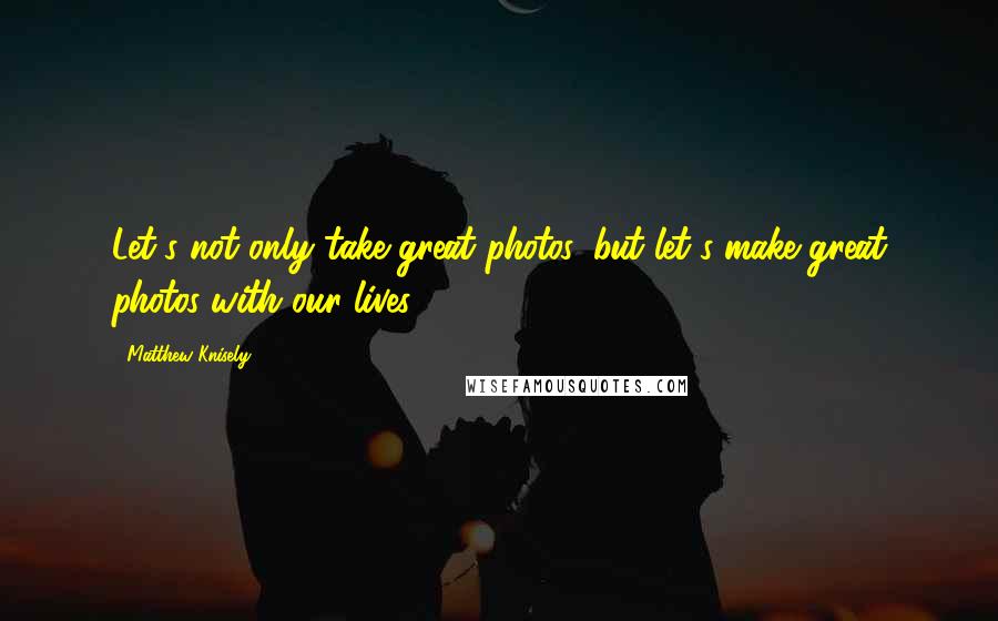 Matthew Knisely Quotes: Let's not only take great photos, but let's make great photos with our lives.