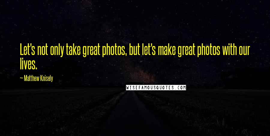 Matthew Knisely Quotes: Let's not only take great photos, but let's make great photos with our lives.