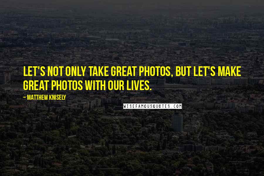 Matthew Knisely Quotes: Let's not only take great photos, but let's make great photos with our lives.