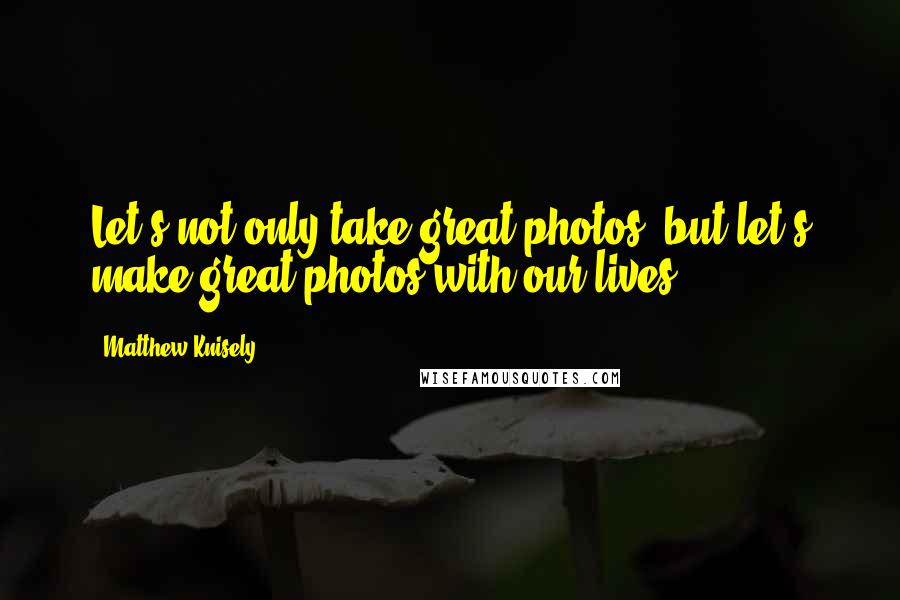 Matthew Knisely Quotes: Let's not only take great photos, but let's make great photos with our lives.