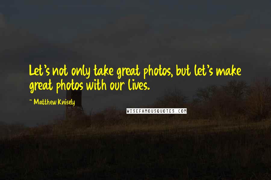 Matthew Knisely Quotes: Let's not only take great photos, but let's make great photos with our lives.