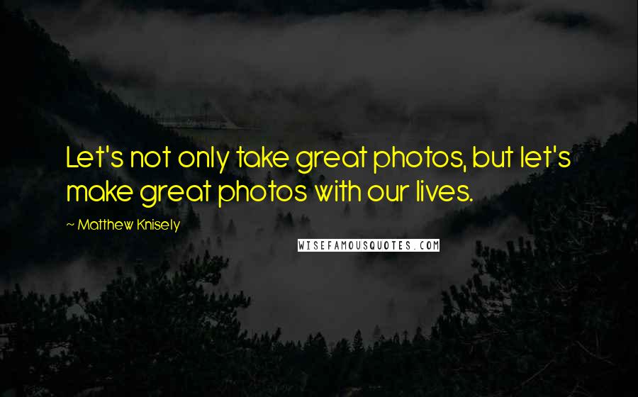 Matthew Knisely Quotes: Let's not only take great photos, but let's make great photos with our lives.