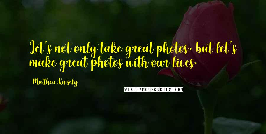 Matthew Knisely Quotes: Let's not only take great photos, but let's make great photos with our lives.