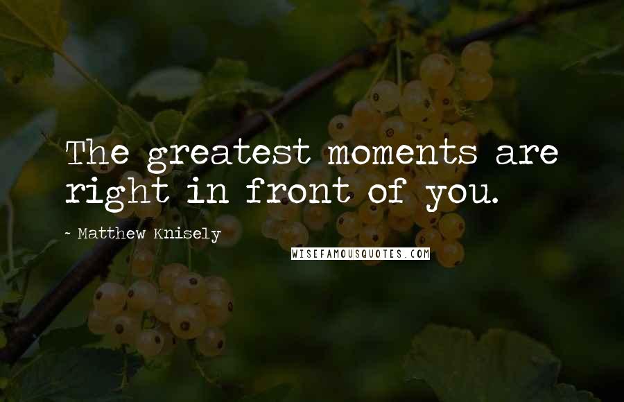 Matthew Knisely Quotes: The greatest moments are right in front of you.