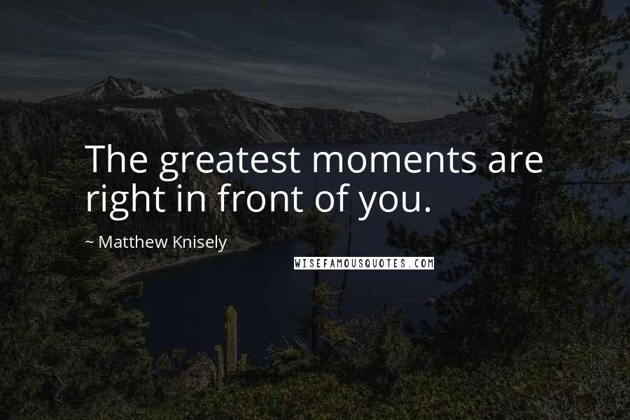 Matthew Knisely Quotes: The greatest moments are right in front of you.