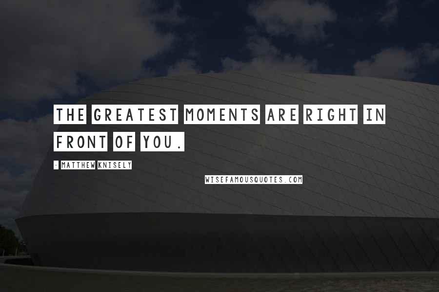 Matthew Knisely Quotes: The greatest moments are right in front of you.