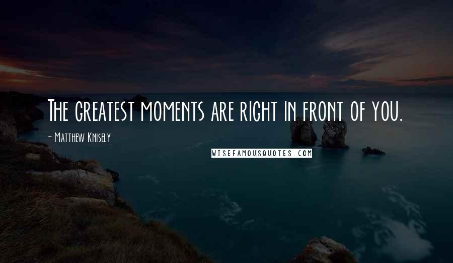 Matthew Knisely Quotes: The greatest moments are right in front of you.