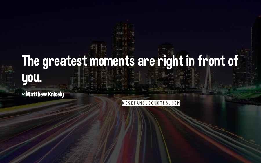 Matthew Knisely Quotes: The greatest moments are right in front of you.