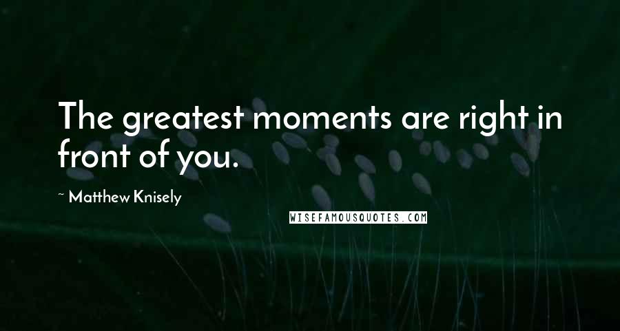 Matthew Knisely Quotes: The greatest moments are right in front of you.